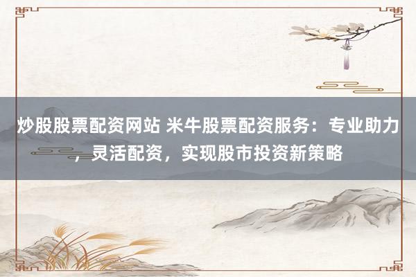 炒股股票配资网站 米牛股票配资服务：专业助力，灵活配资，实现股市投资新策略