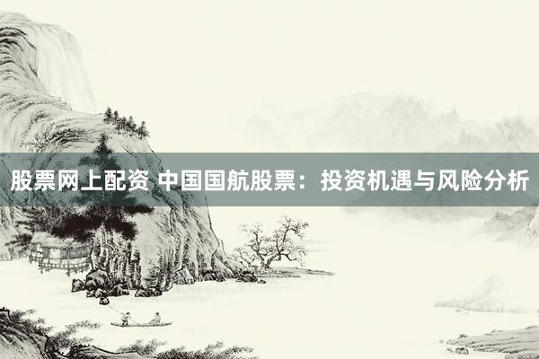 股票网上配资 中国国航股票：投资机遇与风险分析