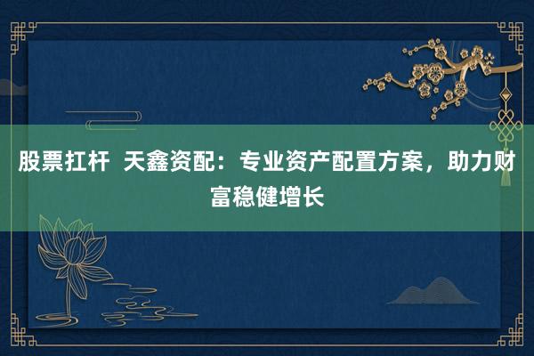 股票扛杆 天鑫资配:专业资产配置方案,助力财富稳健增长