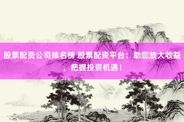 股票配资公司排名榜 股票配资平台:助您放大收益,把握投资机遇!