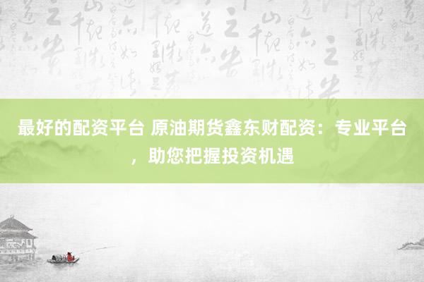 最好的配资平台 原油期货鑫东财配资：专业平台，助您把握投资机遇