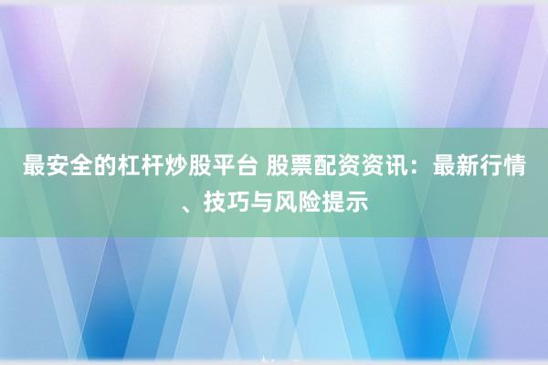 最安全的杠杆炒股平台 股票配资资讯：最新行情、技巧与风险提示