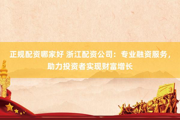 正规配资哪家好 浙江配资公司：专业融资服务，助力投资者实现财富增长