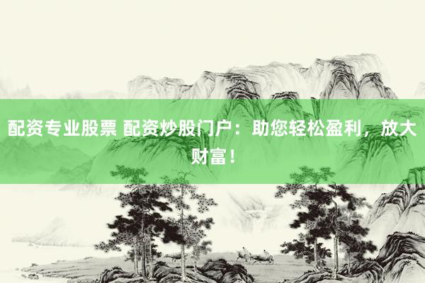配资专业股票 配资炒股门户：助您轻松盈利，放大财富！
