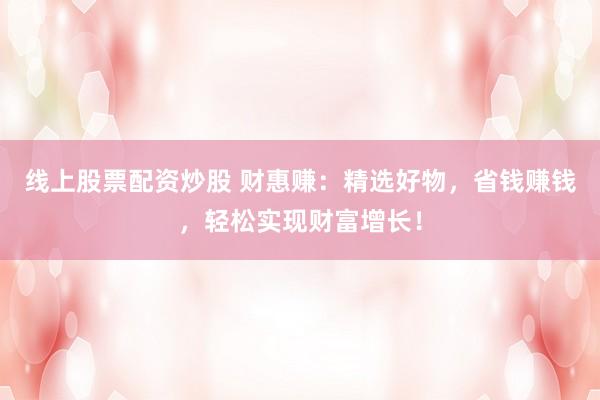 线上股票配资炒股 财惠赚：精选好物，省钱赚钱，轻松实现财富增长！