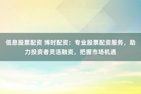 低息股票配资 博时配资：专业股票配资服务，助力投资者灵活融资，把握市场机遇