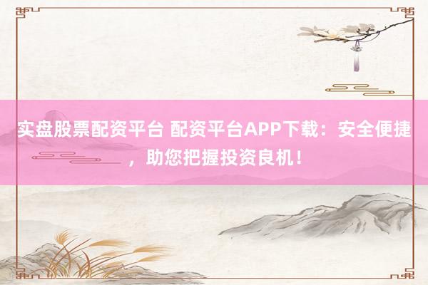 实盘股票配资平台 配资平台APP下载：安全便捷，助您把握投资良机！