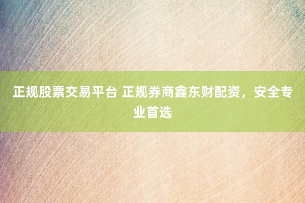 正规股票交易平台 正规券商鑫东财配资，安全专业首选