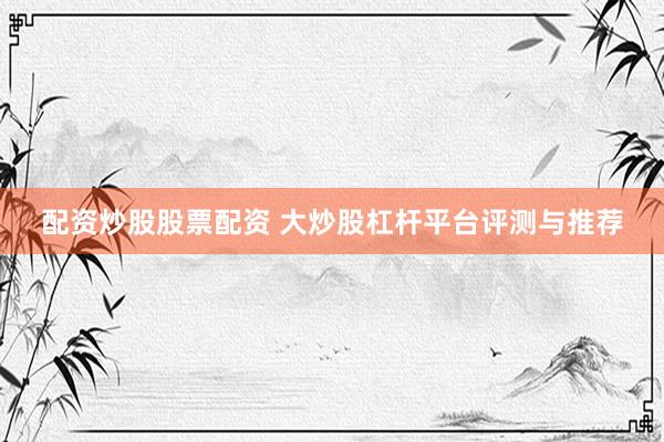 配资炒股股票配资 大炒股杠杆平台评测与推荐