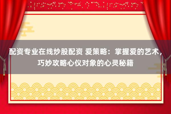 配资专业在线炒股配资 爱策略：掌握爱的艺术，巧妙攻略心仪对象的心灵秘籍