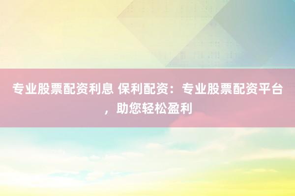 专业股票配资利息 保利配资：专业股票配资平台，助您轻松盈利