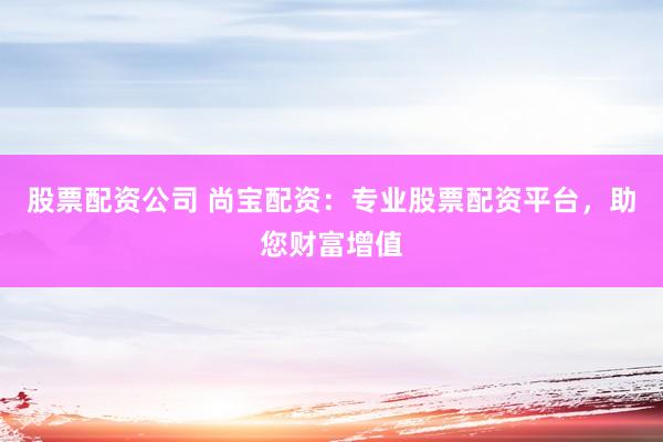 股票配资公司 尚宝配资：专业股票配资平台，助您财富增值