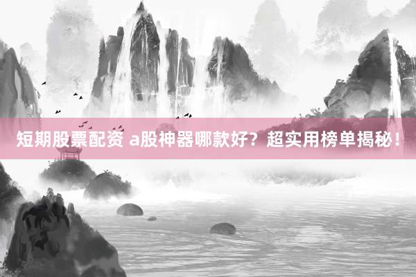 短期股票配资 a股神器哪款好？超实用榜单揭秘！