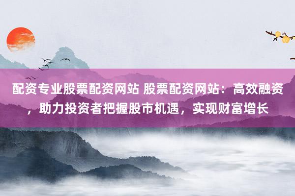 配资专业股票配资网站 股票配资网站：高效融资，助力投资者把握股市机遇，实现财富增长