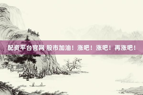 配资平台官网 股市加油！涨吧！涨吧！再涨吧！