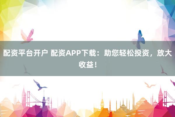 配资平台开户 配资APP下载：助您轻松投资，放大收益！