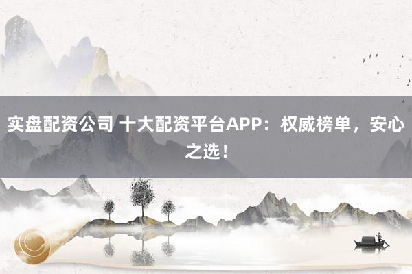 实盘配资公司 十大配资平台APP：权威榜单，安心之选！