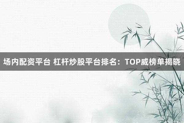 场内配资平台 杠杆炒股平台排名：TOP威榜单揭晓