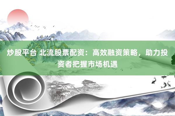 炒股平台 北流股票配资：高效融资策略，助力投资者把握市场机遇