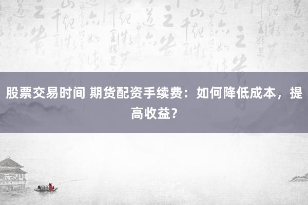 股票交易时间 期货配资手续费：如何降低成本，提高收益？